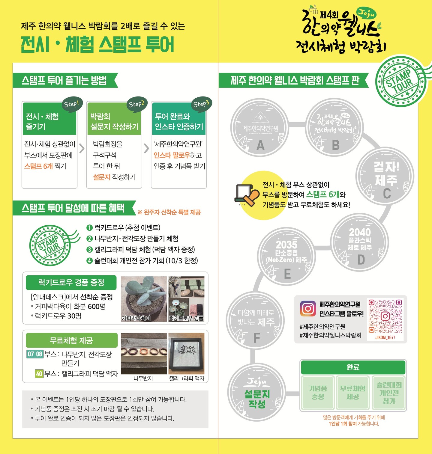 🧡 2025 제주 한의약 웰니스 전시·체험 스탬프투어 안내 🧡

제주 한의약 웰니스 박람회를 2배 더 즐기는 방법!

✅ 참여 방법
1. 전시·체험 부스 방문 → 스탬프 6개 모으기
2. 박람회 설문지 작성하기
3. 투어 완료 후, 인스타 인증하면 🎁 기념품 받기!

✅스탬프 투어 달성에 따른 혜택
1. 럭키드로우(추첨 이벤트)
2. 무료체험 제공(나무반지, 전각도장, 캘리그라피 액자 만들기)
3. 슐런대회 개인전 참기기회!(10/3 한정)

스탬프만 모아도!
설문만 작성해도!
👉 다양한 기념품과 체험 혜택이 기다리고 있어요 💚

웰니스의 길 위에서 특별한 추억을 만들어가세요 🌱

#제주한의약연구원 #제주한의약웰니스전시체험박람회 #스탬프투어 #다양한기념품 #다양한체험 #함께해요