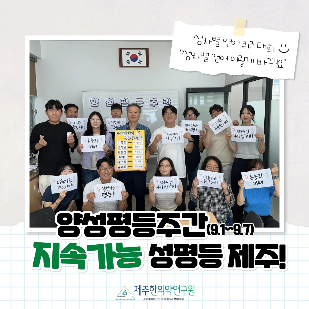 2025년 양성평등주간 자체기념행사
제주한의약연구원에서는 기관 내 성평등 인식 확산을 위해
🔎 “성차별 언어 이렇게 바뀌어요!” 퀴즈대회를 진행했습니다.

연구원 직원 모두가 함께 참여하며 성평등 언어 사용을 생활 속에서 실천할 수 있는 의미 있는 시간이 되었어요!

앞으로도 제주한의약연구원은 서로 존중하고 배려하는 성평등 문화 확산을 위해 꾸준히 노력하겠습니다. 🌿

#제주한의약연구원 #양성평등주간 #성평등언어 #양성평등 #퀴즈대회 #함께만드는성평등