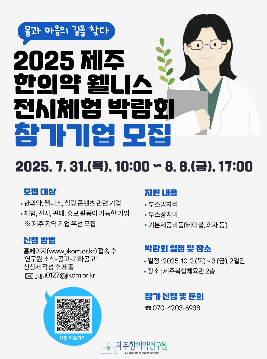 📢 2025 제주 한의약 웰니스 전시체험 박람회 참가기업 모집
한의약과 웰니스가 만나는 제주의 가을,
함께할 기업을 찾습니다!

📅 행사일정 : 2025년 10월 2일(목) ~ 3일(금)
📍 장소 : 제주복합체육관 2층

👥 모집 대상
한의약·웰니스·힐링 콘텐츠 기업
체험, 전시, 판매, 홍보 가능 기업
※ 제주 지역 기업 우선

💡 지원 내용
3m × 3m 부스 1개 제공
기본 전기·장치 설치 포함
테이블, 의자 등 기본 비품 제공
(※ 운영 상황에 따라 변경 가능)

📩 신청 방법
제주한의약연구원 홈페이지(www.jikom.or.kr)
→ 연구원소식 → 공고 → 기타공고
신청서 작성 후 이메일 접수
✉️ juju0127@jikom.or.kr

☎️ 문의: 070-4203-6938
(연구개발팀 이주영 연구원)

제주의 자연 속에서
건강과 힐링을 전할 여러분을 기다립니다🍂

#제주한의약연구원 #제주한의약웰니스전시체험박람회 #제주행사 #참가기업모집 #전시체험 #웰니스 #한의약