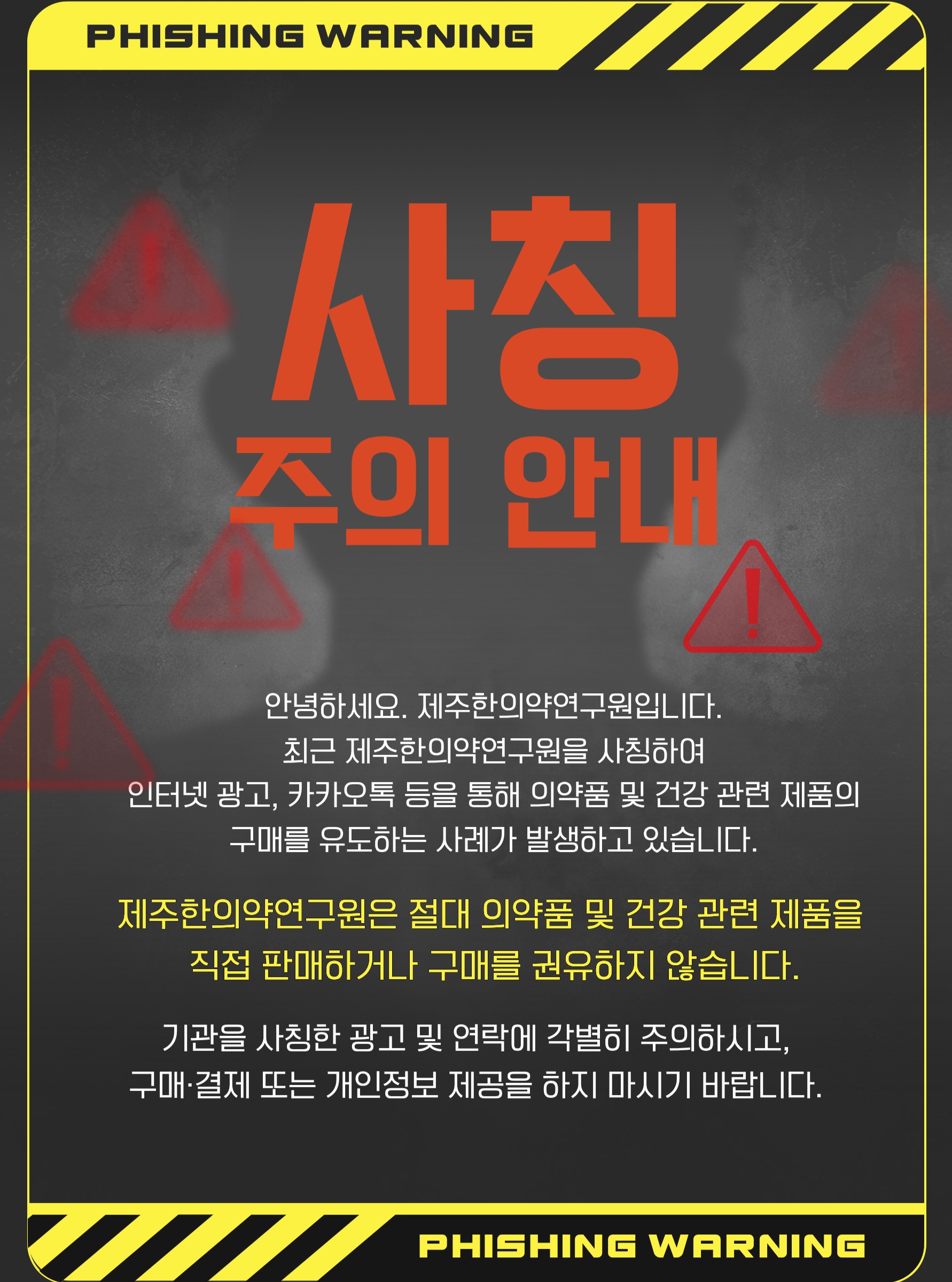 🚨 제주한의약연구원 사칭에 주의하세요!

최근 제주한의약연구원을 사칭하여
인터넷 광고, 카카오톡 등을 통해 의약품 및 건강 관련 제품의 구매를 유도하는 사례가 확인되고 있습니다.

제주한의약연구원은 의약품 및 건강 관련 제품을 직접 판매하거나 구매를 권유하지 않습니다.

기관의 명칭이나 로고를 사용한 광고, 카카오톡·문자 등을 통해 구매 또는 결제를 요구하는 경우 각별히 주의해 주세요.

의심스러운 광고나 연락을 받으신 경우
❌ 구매·결제하지 마세요
❌ 개인정보를 제공하지 마세요
❌ 출처가 불분명한 링크에 접속하지 마세요

제주한의약연구원을 사칭한 허위 광고 및 판매 행위로 인한 피해가 발생하지 않도록 주의해 주시기 바랍니다.

#제주한의약연구원 #사칭주의 #피싱주의 #보이스피싱주의 #허위광고주의 #피해예방