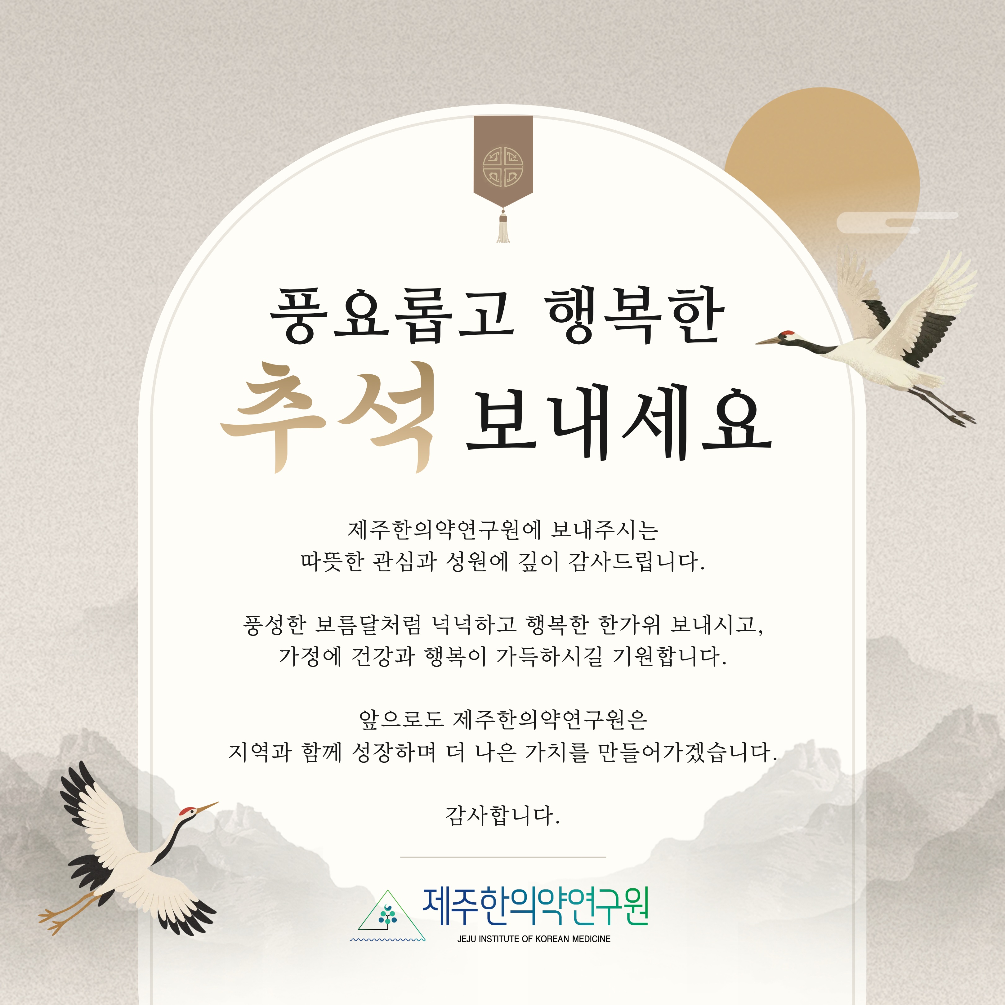 풍요로운 한가위 보내세요🌕

제주한의약연구원에 보내주시는
따뜻한 관심과 성원에 깊이 감사드립니다.

풍성한 보름달처럼 넉넉하고 행복한 한가위 보내시고,
가정에 건강과 행복이 가득하시길 기원합니다.

앞으로도 제주한의약연구원은
지역과 함께 성장하며 더 나은 가치를 만들어가겠습니다.